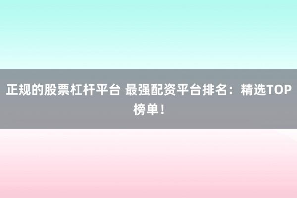 正规的股票杠杆平台 最强配资平台排名：精选TOP榜单！