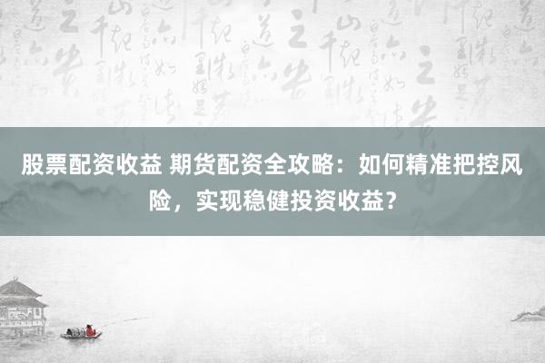 股票配资收益 期货配资全攻略：如何精准把控风险，实现稳健投资收益？