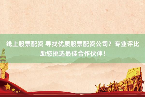 线上股票配资 寻找优质股票配资公司？专业评比助您挑选最佳合作伙伴！