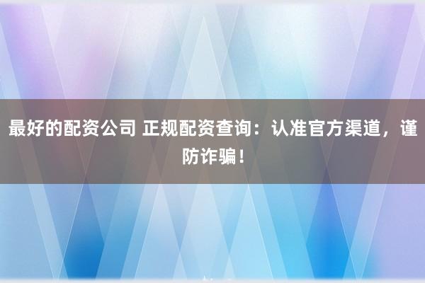 最好的配资公司 正规配资查询：认准官方渠道，谨防诈骗！
