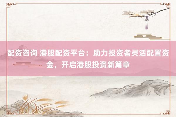 配资咨询 港股配资平台：助力投资者灵活配置资金，开启港股投资新篇章