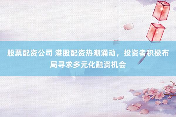 股票配资公司 港股配资热潮涌动，投资者积极布局寻求多元化融资机会
