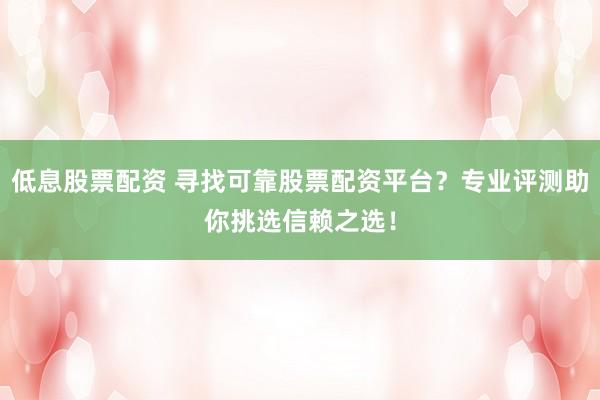 低息股票配资 寻找可靠股票配资平台？专业评测助你挑选信赖之选！
