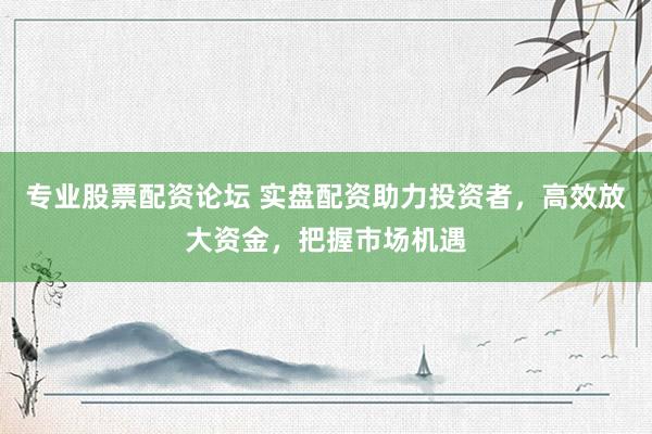 专业股票配资论坛 实盘配资助力投资者，高效放大资金，把握市场机遇