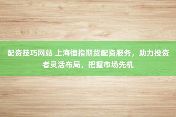 配资技巧网站 上海恒指期货配资服务，助力投资者灵活布局，把握市场先机