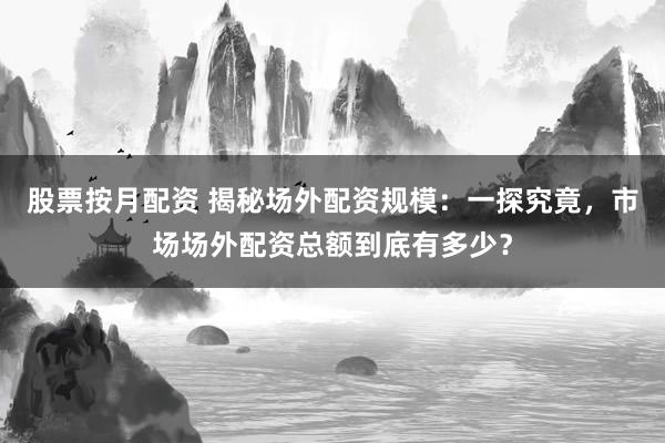 股票按月配资 揭秘场外配资规模：一探究竟，市场场外配资总额到底有多少？