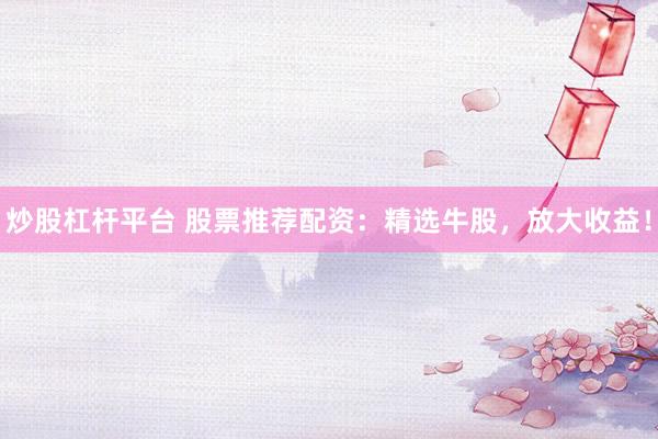 炒股杠杆平台 股票推荐配资：精选牛股，放大收益！