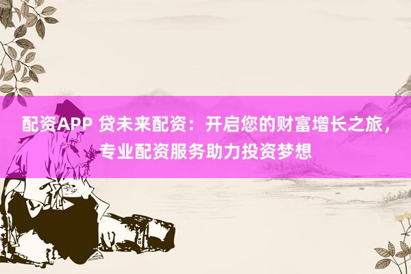 配资APP 贷未来配资：开启您的财富增长之旅，专业配资服务助力投资梦想