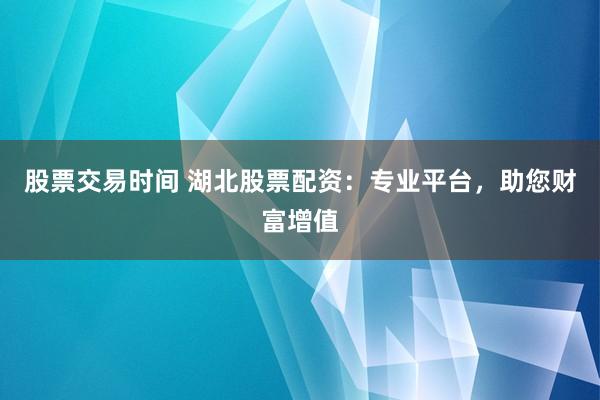 股票交易时间 湖北股票配资：专业平台，助您财富增值