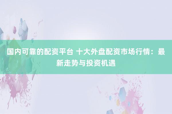 国内可靠的配资平台 十大外盘配资市场行情：最新走势与投资机遇