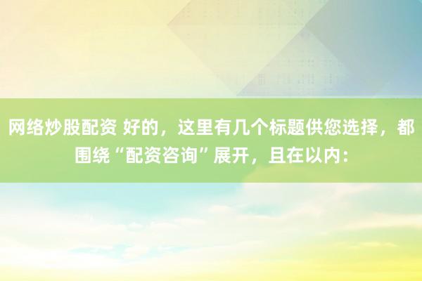 网络炒股配资 好的，这里有几个标题供您选择，都围绕“配资咨询”展开，且在以内：