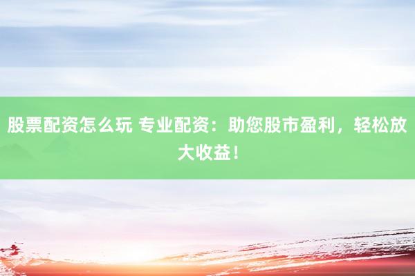 股票配资怎么玩 专业配资：助您股市盈利，轻松放大收益！