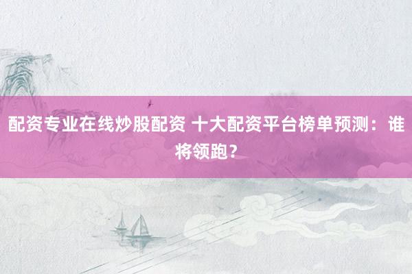 配资专业在线炒股配资 十大配资平台榜单预测：谁将领跑？