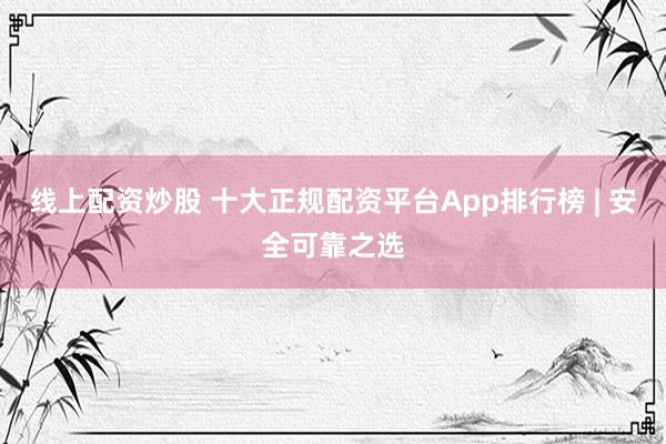 线上配资炒股 十大正规配资平台App排行榜 | 安全可靠之选