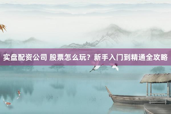 实盘配资公司 股票怎么玩？新手入门到精通全攻略