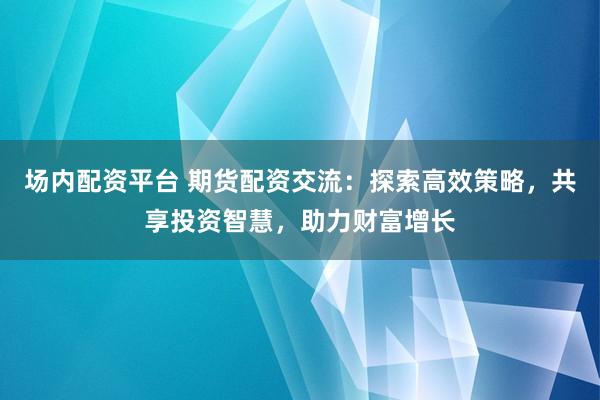 场内配资平台 期货配资交流：探索高效策略，共享投资智慧，助力财富增长