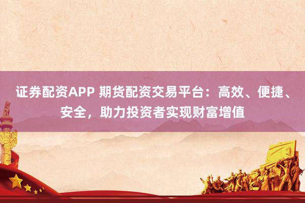 证券配资APP 期货配资交易平台：高效、便捷、安全，助力投资者实现财富增值
