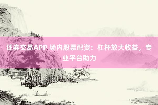 证券交易APP 场内股票配资：杠杆放大收益，专业平台助力
