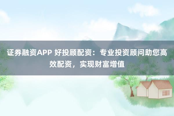证券融资APP 好投顾配资：专业投资顾问助您高效配资，实现财富增值