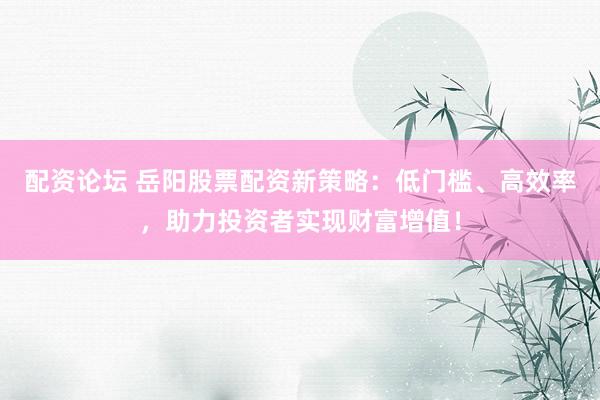 配资论坛 岳阳股票配资新策略：低门槛、高效率，助力投资者实现财富增值！