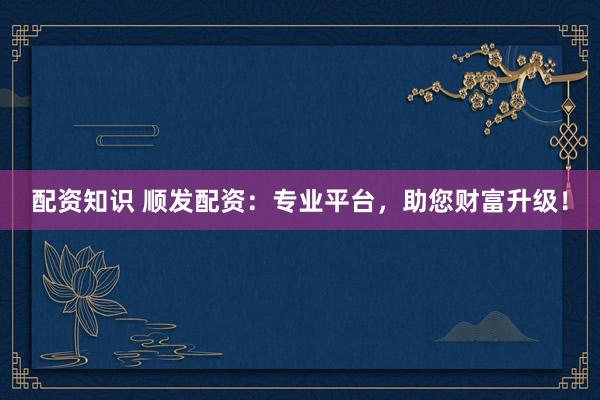 配资知识 顺发配资：专业平台，助您财富升级！