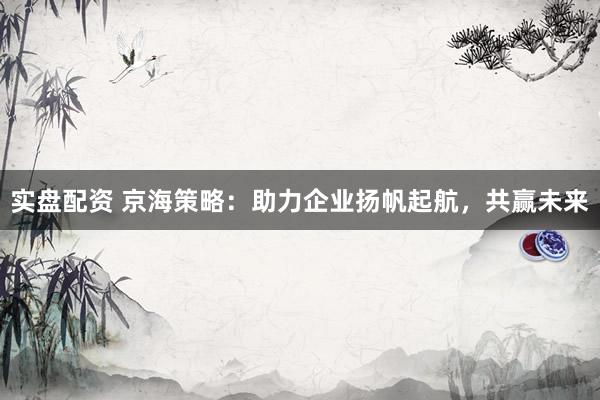 实盘配资 京海策略：助力企业扬帆起航，共赢未来