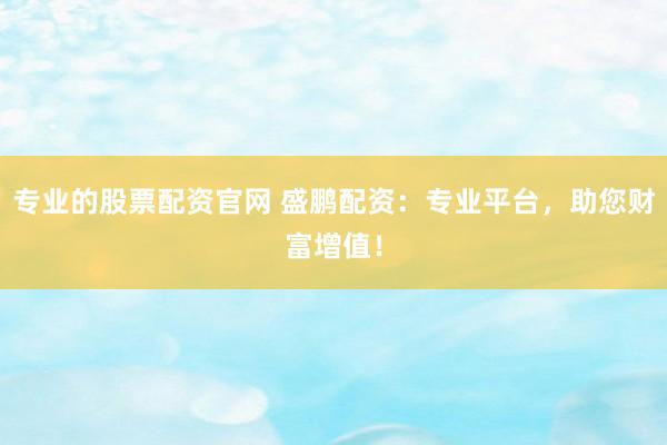 专业的股票配资官网 盛鹏配资：专业平台，助您财富增值！