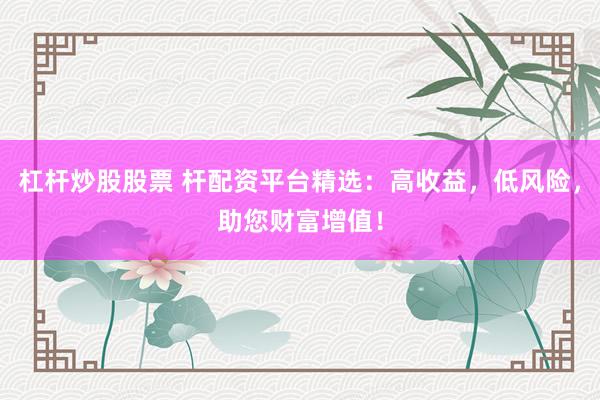 杠杆炒股股票 杆配资平台精选：高收益，低风险，助您财富增值！