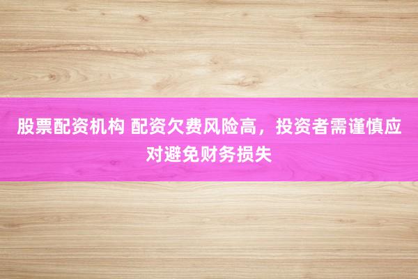 股票配资机构 配资欠费风险高，投资者需谨慎应对避免财务损失