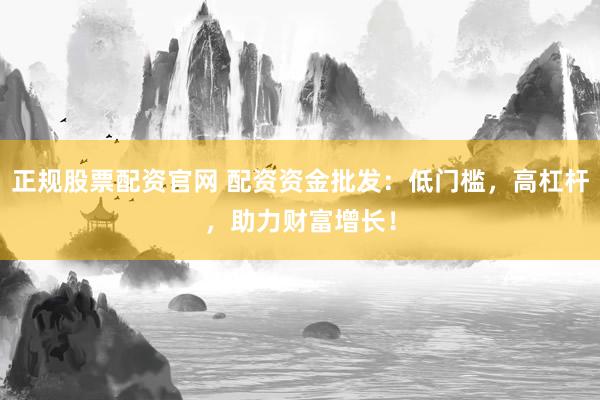 正规股票配资官网 配资资金批发：低门槛，高杠杆，助力财富增长！