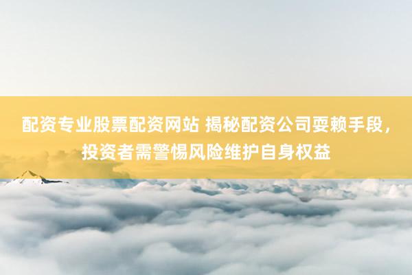 配资专业股票配资网站 揭秘配资公司耍赖手段，投资者需警惕风险维护自身权益