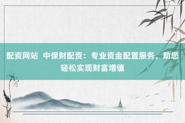 配资网站  中保财配资：专业资金配置服务，助您轻松实现财富增值