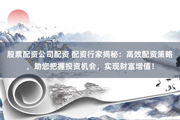 股票配资公司配资 配资行家揭秘：高效配资策略，助您把握投资机会，实现财富增值！