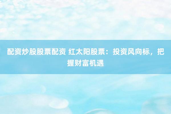 配资炒股股票配资 红太阳股票：投资风向标，把握财富机遇