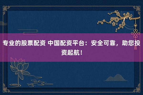 专业的股票配资 中国配资平台：安全可靠，助您投资起航！