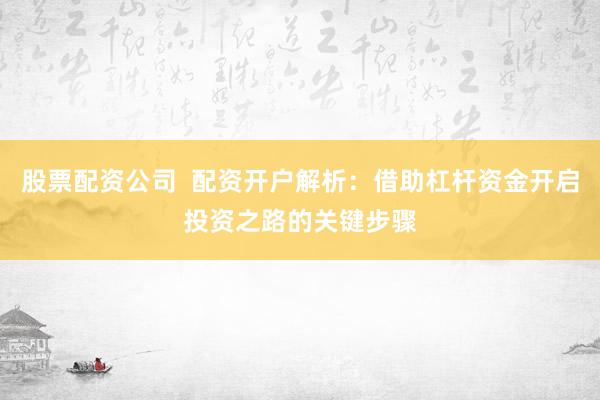 股票配资公司  配资开户解析：借助杠杆资金开启投资之路的关键步骤