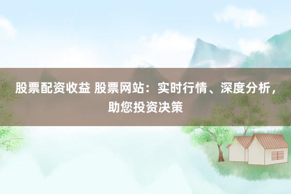 股票配资收益 股票网站：实时行情、深度分析，助您投资决策