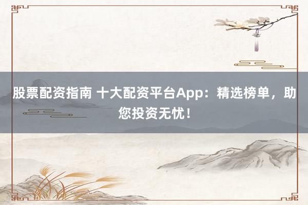 股票配资指南 十大配资平台App：精选榜单，助您投资无忧！