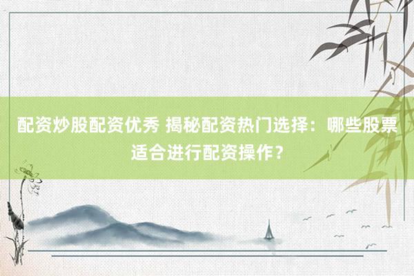 配资炒股配资优秀 揭秘配资热门选择：哪些股票适合进行配资操作？