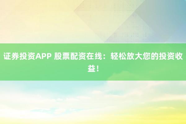 证券投资APP 股票配资在线：轻松放大您的投资收益！