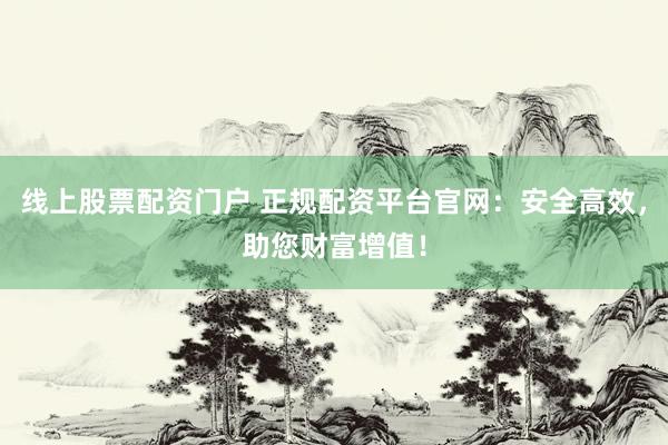 线上股票配资门户 正规配资平台官网：安全高效，助您财富增值！