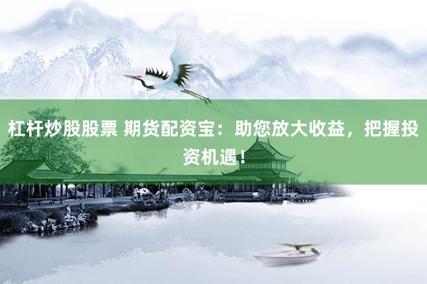杠杆炒股股票 期货配资宝：助您放大收益，把握投资机遇！