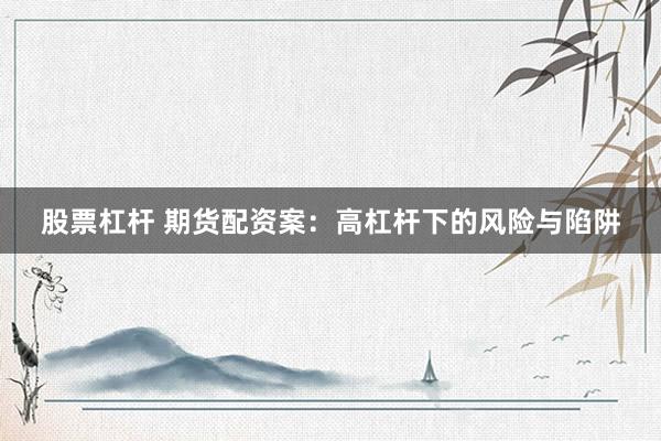 股票杠杆 期货配资案：高杠杆下的风险与陷阱