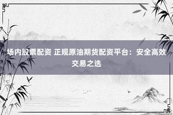 场内股票配资 正规原油期货配资平台：安全高效交易之选