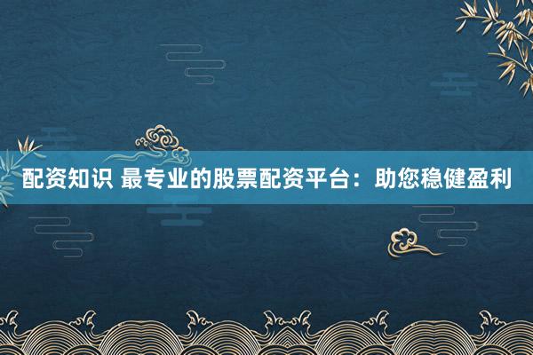 配资知识 最专业的股票配资平台：助您稳健盈利
