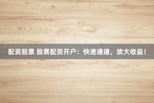 配资股票 股票配资开户：快速通道，放大收益！