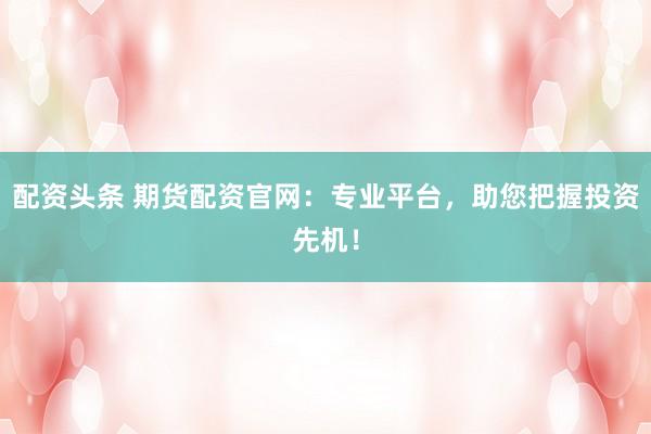 配资头条 期货配资官网:专业平台,助您把握投资先机!
