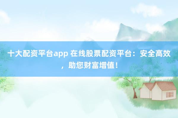 十大配资平台app 在线股票配资平台：安全高效，助您财富增值！