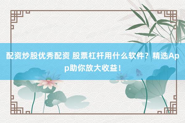 配资炒股优秀配资 股票杠杆用什么软件?精选App助你放大收益!