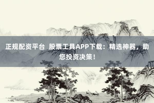 正规配资平台 股票工具APP下载:精选神器,助您投资决策!